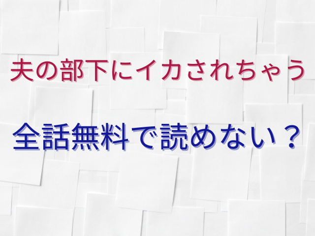 夫の部下にイカされちゃう全話無料で読めない？ネタバレも