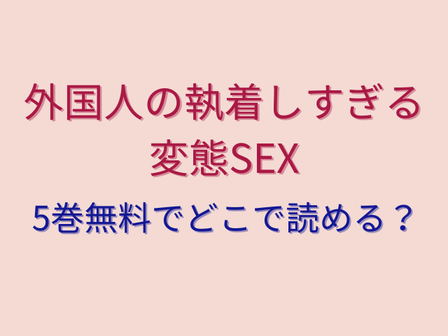 外国人の執着しすぎる変態SEX5巻無料でどこで読める？全話ネタバレ